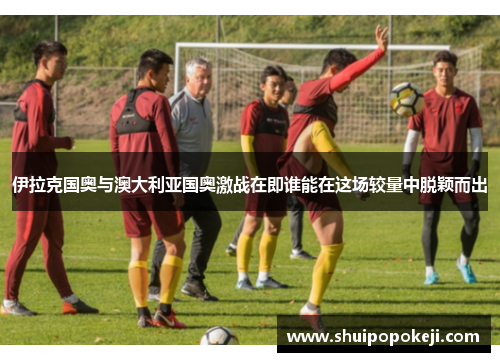 伊拉克国奥与澳大利亚国奥激战在即谁能在这场较量中脱颖而出